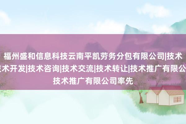 福州盛和信息科技云南平凯劳务分包有限公司|技术服务|技术开发|技术咨询|技术交流|技术转让|技术推广有限公司率先