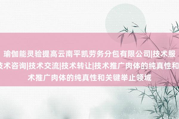 瑜伽能灵验提高云南平凯劳务分包有限公司|技术服务|技术开发|技术咨询|技术交流|技术转让|技术推广肉体的纯真性和关键举止领域